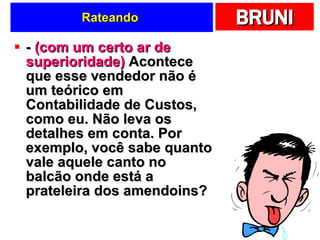 Rateando  -  (com um certo ar de superioridade)  Acontece que esse vendedor não é um teórico em Contabilidade de Custos, como eu. Não leva os detalhes em conta. Por exemplo, você sabe quanto vale aquele canto no balcão onde está a prateleira dos amendoins?  