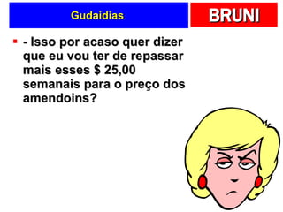 Gudaidias  - Isso por acaso quer dizer que eu vou ter de repassar mais esses $ 25,00 semanais para o preço dos amendoins?  