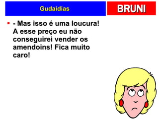 Gudaidias  - Mas isso é uma loucura! A esse preço eu não conseguirei vender os amendoins! Fica muito caro! 