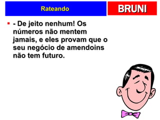 Rateando  - De jeito nenhum! Os números não mentem jamais, e eles provam que o seu negócio de amendoins não tem futuro. 