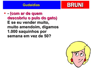 Gudaidias  -  (com ar de quem descobriu o pulo do gato)  E se eu vender muito, muito amendoim, digamos 1.000 saquinhos por semana em vez de 50? 