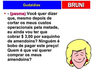 Gudaidias  -  (pasma)  Você quer dizer que, mesmo depois de cortar os meus custos operacionais pela metade, eu ainda vou ter que cobrar $ 3,00 por saquinho de amendoins? Ninguém é bobo de pagar este preço! Quem é que vai querer comprar os meus amendoins?  