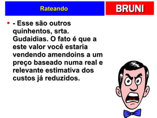 Rateando  - Esse são outros quinhentos, srta. Gudaidias. O fato é que a este valor você estaria vendendo amendoins a um preço baseado numa real e relevante estimativa dos custos já reduzidos. 