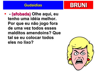 Gudaidias -  (afobada)  Olhe aqui, eu tenho uma idéia melhor. Por que eu não jogo fora de uma vez todos esses malditos amendoins? Que tal se eu colocar todos eles no lixo? 