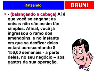 Rateando  -  (balançando a cabeça)  Aí é que você se engana; as coisas não são assim tão simples. Afinal, você já ingressou o ramo dos amendoins, e no instante em que se desfizer deles estará acrescentando $ 156,00 semanais - a parte deles, no seu negócio – aos gastos da sua operação. 