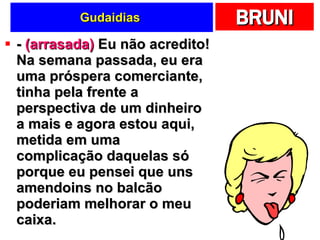Gudaidias  -  (arrasada)  Eu não acredito! Na semana passada, eu era uma próspera comerciante, tinha pela frente a perspectiva de um dinheiro a mais e agora estou aqui, metida em uma complicação daquelas só porque eu pensei que uns amendoins no balcão poderiam melhorar o meu caixa.  