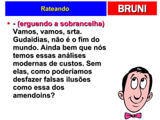 Rateando  -  (erguendo a sobrancelha)  Vamos, vamos, srta. Gudaidias, não é o fim do mundo. Ainda bem que nós temos essas análises modernas de custos. Sem elas, como poderíamos desfazer falsas ilusões como essa dos amendoins? 