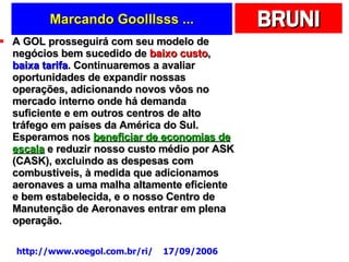 Marcando Goolllsss ... A GOL prosseguirá com seu modelo de negócios bem sucedido de  baixo custo ,  baixa tarifa . Continuaremos a avaliar oportunidades de expandir nossas operações, adicionando novos vôos no mercado interno onde há demanda suficiente e em outros centros de alto tráfego em países da América do Sul. Esperamos nos  beneficiar de economias de escala  e reduzir nosso custo médio por ASK (CASK), excluindo as despesas com combustíveis, à medida que adicionamos aeronaves a uma malha altamente eficiente e bem estabelecida, e o nosso Centro de Manutenção de Aeronaves entrar em plena operação.  http://www.voegol.com.br/ri/  17/09/2006 
