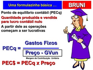 Uma formulazinha básica … Ponto de equilíbrio contábil (PECq) Quantidade produzida e vendida para lucro contábil nulo A partir dele as operações começam a ser lucrativas PECq = Gastos Fixos Preço - GVun PEC$ = PECq x Preço Margem de Contribuição  Unitária 