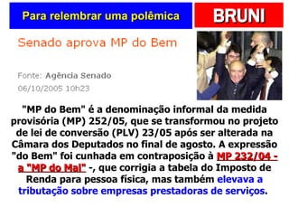 Para relembrar uma polêmica "MP do Bem" é a denominação informal da medida provisória (MP) 252/05, que se transformou no projeto de lei de conversão (PLV) 23/05 após ser alterada na Câmara dos Deputados no final de agosto. A expressão "do Bem" foi cunhada em contraposição à  MP 232/04 - a "MP do Mal"  -, que corrigia a tabela do Imposto de Renda para pessoa física, mas também  elevava a tributação sobre empresas prestadoras de serviços .  