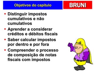 Objetivos do capítulo Distinguir impostos cumulativos e não cumulativos Aprender a considerar créditos e débitos fiscais Saber calcular impostos por dentro e por fora Compreender o processo de composição de notas fiscais com impostos 