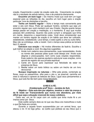 oração. Experimente o poder da oração cada dia. Crescimento na oração
não é o resultado de estudo teórico, mas o de praticá-la diariamente.
Encontre um bom lugar – Do mesmo modo que você tem um lugar
especial para as refeições do dia, escolha um bom lugar para a oração
particular, livre de distrações e barulho.
Tenha um horário regular – Ache o tempo mais conveniente para
estar a sós com Deus. Pode ser qualquer horário, contanto que seja um
encontro regular que você manterá com seu Criador. Decida quanto tempo
deseja passar em oração e meditação, e o mantenha. É aqui que muitas
pessoas têm problemas. Quando não pode cumprir a obrigação que tinha
em mente, desanima e experimenta culpa. Você deve compreender que
manter um horário regular de oração é um hábito que deve ser cultivado,
estabelecido, estabelecido. Leva tempo, e está sujeito a uma ou outra falha.
Mas não se entristeça, volte a insistir. Com o tempo essa prática se tornará
fácil. E natural.
Estruture sua oração – Há modos diferentes de fazê-lo. Escolha o
quê melhor se adapte a você. Eis algumas sugestões:
1. Anote num caderno seus pensamentos, suas necessidades. Anote
os nomes das pessoas pelas quais você deseja orar. Anote suas
alegrias e preocupações, bom como suas orações respondidas.
Esse caderno não apenas ajudará a estruturar suas orações, como
servirá de registro de sua jornada espiritual
2. Cante em louvor para expressar sua felicidade de estar na
presença de Deus.
3. Medite sobre um texto bíblico ou sobre um trecho de um livro
devocional.
Busque inspiração na natureza – Olhe pela janela, contemple as
flores, ouça os passarinhos, olhe para o céu e, se possível, caminhe em
meio à natureza e aprecie as belezas de Deus. Ligue seus pensamentos a
Deus, que tudo fez tão bem para nossa felicidade.
AULA 4
O REI E A FÉ;
(Colaboração profª Dora – Jandaia do Sul).
Objetivo – Esta aula tem por objetivo, mostrar o valor da crença e
da fé neste ser Transcendente que nunca nos abandona, por mais
difícil que seja a situação vivencial de nosso cotidiano.
Certa vez, um rei foi caçar com um súdito que tinha muita fé e um
imenso amor por Deus.
Este súdito sempre dizia ao rei que seu Deus era maravilhoso e tudo
o que Ele fazia era correto.
Durante a caçada foram surpreendidos por um animal feroz, que
atacou o rei. O rei logo gritou ao súdito que pedisse ao seu Deus que o
 