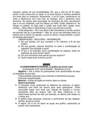 salvasse, apesar de sua incredibilidade. Eis, que a vida do rei foi salva,
porém a fera comeu-lhe um dedo. O rei ficou furioso e mandou prendê-lo
por trinta dias na masmorra. Novamente, o rei foi caçar, perdendo-se na
mata e deparou-se com uma tribo de canibais, que o aprisionou para
devorá-lo. Ao passar pela apreciação da hierarquia da tribo, perceberam
que o rei era imperfeito, pois lhe faltava um dedo. Então soltaram-no. Ao
chegar no palácio, foi logo solto o súdito que muito feliz, repetiu como
sempre: - Meus Deus é maravilhoso e tudo o que ele faz é correto.
O Rei perguntou: - Se o seu Deus é tão maravilhoso e correto, porque
ele permitiu que eu o prendesse? – Meu rei, se eu não estivesse preso, eu
estaria com o senhor na caçada, e como eu tenho o corpo perfeito, a quem
os canibais devorariam?
OBSERVAÇÃO – REFLEXÃO – INFORMAÇÃO
1. Na sua opinião, em que momento o rei valorizou a fé do seu
súdito?
2. Na sua opinião, pode-se identificar no texto a manifestação do
sagrado? Que situação é essa?
3. O que o rei entendeu como manifestação do sagrado, pode ser
explicado de outra forma? Qual?
4. Em que momentos você pensa num ser superior?
5. Quem nesse texto vivencia sua fé?
AULA 5
O CONHECIMENTO PESSOAL (o gráfico da minha vida)
(Colaboração Profª Celina Rastelli – Marilândia do Sul)
Objetivo – Dar a todos os participantes uma oportunidade de fazer
um feedback de sua vida.
Todos poderão expressar suas vivências e sentimento ao grupo;
Promover autopercepção.
Material – Folhas de papel em branco, lápis ou caneta.
Desenvolvimento:
 O educador inicia, explicando os objetivos do exercício. A seguir,
distribuirá uma folha em branco para cada participante. Todos
procurarão traçar uma linha que, através de ângulos e curvas,
represente fatos da própria vida. Os fatos limitam-se a um
determinado período da vida: por exemplo, os últimos três meses ou
o último ano.
 O gráfico pode expressar vivências e sentimentos do tipo religioso,
familiar, grupal ou social.
 A seguir, um a um irá expor ao grupo seu gráfico, explicando os
pontos mais importantes.
 