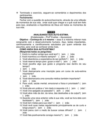  Terminado o exercício, seguem-se comentários e depoimentos dos
participantes.
Fechamento:
Fechar com a questão do autoconhecimento, através de uma reflexão
de momentos de sua vida, onde você quer chegar e o quê você tem feito
para isso, analisando a importância de Deus em todos os momentos de
sua vida.
AULA 6
ANALISANDO SUA AUTO-ESTIMA.
(Colaboração – Profª Evelise – Apucarana)
Objetivo - Conheça-te a ti mesmo – essa é a máxima milenar mais
congruente com o desenvolvimento humano. Aqui, testes importantes,
carinhosamente e cientificamente estudados por quem entende dos
assuntos, para você se conhecer ainda mais.
COMO ANDA SUA AUTO-ESTIMA?
(Responda todas as perguntas)
1. Você é o melhor amigo que você tem? ( )sim ( )não
2. Você incentiva a si mesmo sempre? ( )sim ( )não
4. Você abandonou a expectativa de ser perfeito? ( )sim ( )não
5. Você reserva tempo para gozar a vida? ( )sim ( )não
6. Você escolhe algo que gosta e programa isso dentro do seu
tempo?
( )sim ( )não
7. Você desmarcaria uma inscrição para um curso de auto-estima
importante?
( )sim ( )não
8. Você desmarcaria uma consulta médica também importante?
( )sim ( )não
9. Para você, saúde mental, emocional e física é prioridade? ( )sim
( )não
10.Você põe em prática o “sim dado à resposta n.9. ( )sim ( )não”.
11.Você vive apegado ao passado? ( )sim ( )não
12.Você abre mão da dor, da raiva, das desilusões e da culpa?( )sim
( )não
13.Quando uma raiva anterior volta à sua vida, você se livra dela com
facilidade? ( )sim ( )não
14.Você tem metas para sua vida? ( )sim ( )não
15.Você revê suas metas regularmente principalmente as de curto e
longo prazo? ( )sim ( )não
16.Você parou com o medo de buscar coisas difíceis? ( )sim (
)não
17.Você fala positivamente consigo mesmo? ( )sim ( )não
 