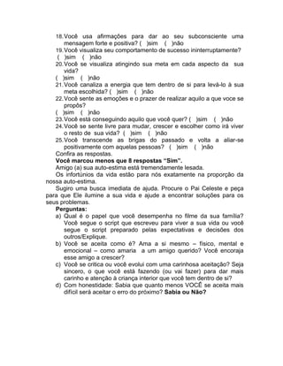 18.Você usa afirmações para dar ao seu subconsciente uma
mensagem forte e positiva? ( )sim ( )não
19.Você visualiza seu comportamento de sucesso ininterruptamente?
( )sim ( )não
20.Você se visualiza atingindo sua meta em cada aspecto da sua
vida?
( )sim ( )não
21.Você canaliza a energia que tem dentro de si para levá-lo à sua
meta escolhida? ( )sim ( )não
22.Você sente as emoções e o prazer de realizar aquilo a que voce se
propôs?
( )sim ( )não
23.Você está conseguindo aquilo que você quer? ( )sim ( )não
24.Você se sente livre para mudar, crescer e escolher como irá viver
o resto de sua vida? ( )sim ( )não
25.Você transcende as brigas do passado e volta a aliar-se
positivamente com aquelas pessoas? ( )sim ( )não
Confira as respostas.
Você marcou menos que 8 respostas “Sim”.
Amigo (a) sua auto-estima está tremendamente lesada.
Os infortúnios da vida estão para nós exatamente na proporção da
nossa auto-estima.
Sugiro uma busca imediata de ajuda. Procure o Pai Celeste e peça
para que Ele ilumine a sua vida e ajude a encontrar soluções para os
seus problemas.
Perguntas:
a) Qual é o papel que você desempenha no filme da sua família?
Você segue o script que escreveu para viver a sua vida ou você
segue o script preparado pelas expectativas e decisões dos
outros/Explique.
b) Você se aceita como é? Ama a si mesmo – físico, mental e
emocional – como amaria a um amigo querido? Você encoraja
esse amigo a crescer?
c) Você se critica ou você evolui com uma carinhosa aceitação? Seja
sincero, o que você está fazendo (ou vai fazer) para dar mais
carinho e atenção à criança interior que você tem dentro de si?
d) Com honestidade: Sabia que quanto menos VOCÊ se aceita mais
difícil será aceitar o erro do próximo? Sabia ou Não?
 