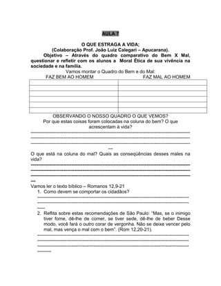 AULA 7
O QUE ESTRAGA A VIDA;
(Colaboração Prof. João Luiz Calegari – Apucarana).
Objetivo – Através do quadro comparativo do Bem X Mal,
questionar e refletir com os alunos a Moral Ética de sua vivência na
sociedade e na família.
Vamos montar o Quadro do Bem e do Mal:
FAZ BEM AO HOMEM FAZ MAL AO HOMEM
OBSERVANDO O NOSSO QUADRO O QUE VEMOS?
Por que estas coisas foram colocadas na coluna do bem? O que
acrescentam à vida?
------------------------------------------------------------------------------------------------------
------------------------------------------------------------------------------------------------------
------------------------------------------------------------------------------------------------------
---
O que está na coluna do mal? Quais as conseqüências desses males na
vida?
------------------------------------------------------------------------------------------------------
------------------------------------------------------------------------------------------------------
------------------------------------------------------------------------------------------------------
---
Vamos ler o texto bíblico – Romanos 12,9-21
1. Como devem se comportar os cidadãos?
-------------------------------------------------------------------------------------------------
-------------------------------------------------------------------------------------------------
-----
2. Reflita sobre estas recomendações de São Paulo: “Mas, se o inimigo
tiver fome, dê-lhe de comer, se tiver sede, dê-lhe de beber Desse
modo, você fará o outro corar de vergonha. Não se deixe vencer pelo
mal, mas vença o mal com o bem”. (Rom 12,20-21).
-------------------------------------------------------------------------------------------------
-------------------------------------------------------------------------------------------------
-------------------------------------------------------------------------------------------------
---------
 