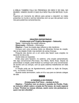 A BÍBLIA TAMBÉM FALA DA PRESENÇA DO BEM E DO MAL NO
MUNDO. VAMOS OUVIR O QUE ELA NOS FALA EM MATEUS 13,24-
30.
Façamos um momento de silêncio para pensar e descobrir os males
presentes no mundo e sermos tolerantes com os que não pensam como
nós para podermos conscientiza-los;
AULA 8
ORAÇÕES ESPONTÂNEAS
(Colaboração profª Eugênia Menegazzo – Sabáudia)
Tema – Valorização da oração reflexiva.
Observação – Reflexão – Informativo
Objetivo – Fazer da oração algo reflexivo e não mecânico;
Comece com uma conversa sobre as diferentes formas de oração,
não só da religião Cristã, mas também de outras Crenças.
Pergunte aos alunos um a um como eles fazem suas orações no
decorrer do dia-a-dia.
Aceite todas as respostas.
Então peça para fazerem, no caderno, uma oração personalizada,
não algo convencional (Pai-nosso, Ave Maria, Santo Anjo). Depois de
personalizar a oração, pode finalizar ou começar com uma convencional,
de acordo com as crenças, com as quais estamos trabalhando em Sala
de Aula.
A Oração pode ser de Agradecimento, pedido ou Ação de Graças,
com, no mínimo 10 linhas.
Quando todos terminarem, cada um lê a sua para os demais colegas
de sala.
AULA 9
A PARÁBOLA DO PERDÃO
(Colaboração Profª Dora – Jandaia do Sul).
Objetivo – Trabalhar com os alunos a questão do Perdão. Pode-
se inclusive refletir sobre a oração do Pai-nosso, de modo especial
a frase “Perdoai as nossas ofensas, assim como nós perdoamos a
quem nos tem ofendido”.
 