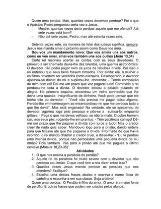 Quem ama perdoa. Mas, quantas vezes devemos perdoar? Foi o que
o Apóstolo Pedro perguntou certa vez a Jesus.
- Mestre, quantas vezes devo perdoar aquele que me ofende? Até
sete vezes está bom?
- Não até sete vezes, Pedro, mas até setenta vezes sete.
Setenta vezes sete, na maneira de falar dos judeus significa, sempre.
Jesus nos manda amar o próximo assim como Deus nos ama.
Dou-vos um mandamento novo: Que vos ameis uns aos outros,
como eu vos amei, amai-vos também uns aos outros (João 13,34)
Certo rei resolveu acertar as contas com os seus devedores. O
primeiro a ser chamado devia-lhe dez talentos, uma quantia astronômica.
O devedor não podia pagar nem os juros da fabulosa dívida. Por isso o
rei ordenou que seus bens fossem tomados. Pior ainda: ele, a mulher e
os filhos deveriam ser vendidos como escravos. Desesperado, o devedor
ajoelhou-se diante do rei e suplicou-lhe, chorando: - Tende compaixão
de mim bom rei! Dai-me um prazo que voz pagarei tudo! Comovido o rei
perdoou-lhe toda a dívida. O devedor deixou o palácio pulando de
alegria. Na primeira esquina, encontrou um velho conhecido que lhe
devia uma quantia insignificante de dinheiro. Você pode pensar que ele
tenha dito ao devedor: - “Você não precisa me pagar coisa alguma.
Perdôo-lhe em homenagem ao misericordioso rei que me perdoou tudo o
que lhe devia”. Mas está enganado! Na verdade, ele se aproximou do
devedor, agarrou logo pelo pescoço e pôs-se a sufocá-lo, enquanto
gritava: - Paga o que me deves velhaco, se não te mato. O pobre homem
caiu aos seus pés, rogando-lhe em prantos: - Têm paciência comigo! Dê-
me um prazo que lhe pagarei a dívida com juros e tudo! Mas o credor
cruel de nada quis saber. Mandou-o logo para a prisão, dando ordens
para que ficasse até que lhe pagasse a dívida. Informado do que havia
ocorrido, o rei mando chamar o credor cruel, e disse-lhe: - “Eu te perdoei
uma imensa dívida, porque não perdoastes uma pequena dívida de teu
irmão? Pois também irás para a prisão até que me pagues o último
centavo (Mateus 18,23-35)”.
Atividades
1. O que nos ensina a parábola do perdão?
2. Aquele rei da parábola foi muito severo com o devedor que não
perdoou seu irmão. O que você tem a nos dizer sobre isso?
3. Quantas vezes Jesus manda perdoar as pessoas que nos
ofendem? Explique?
4. Escolha uma destas frases abaixo e escreva-a numa faixa de
cartolina e exponha-a em sua classe. Seja criativo!
Quem ama perdoa. O Perdão é filho do amor. O amor é a maior fonte
de perdão. E outras frases que podem ser criadas pelos alunos;
 