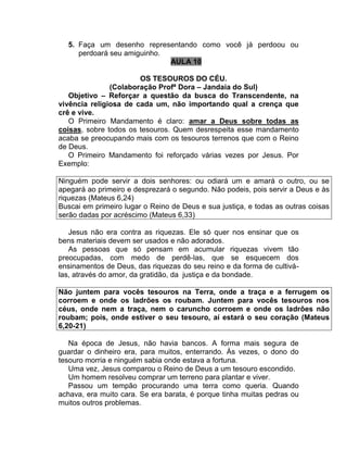5. Faça um desenho representando como você já perdoou ou
perdoará seu amiguinho.
AULA 10
OS TESOUROS DO CÉU.
(Colaboração Profª Dora – Jandaia do Sul)
Objetivo – Reforçar a questão da busca do Transcendente, na
vivência religiosa de cada um, não importando qual a crença que
crê e vive.
O Primeiro Mandamento é claro: amar a Deus sobre todas as
coisas, sobre todos os tesouros. Quem desrespeita esse mandamento
acaba se preocupando mais com os tesouros terrenos que com o Reino
de Deus.
O Primeiro Mandamento foi reforçado várias vezes por Jesus. Por
Exemplo:
Ninguém pode servir a dois senhores: ou odiará um e amará o outro, ou se
apegará ao primeiro e desprezará o segundo. Não podeis, pois servir a Deus e às
riquezas (Mateus 6,24)
Buscai em primeiro lugar o Reino de Deus e sua justiça, e todas as outras coisas
serão dadas por acréscimo (Mateus 6,33)
Jesus não era contra as riquezas. Ele só quer nos ensinar que os
bens materiais devem ser usados e não adorados.
As pessoas que só pensam em acumular riquezas vivem tão
preocupadas, com medo de perdê-las, que se esquecem dos
ensinamentos de Deus, das riquezas do seu reino e da forma de cultivá-
las, através do amor, da gratidão, da justiça e da bondade.
Não juntem para vocês tesouros na Terra, onde a traça e a ferrugem os
corroem e onde os ladrões os roubam. Juntem para vocês tesouros nos
céus, onde nem a traça, nem o caruncho corroem e onde os ladrões não
roubam; pois, onde estiver o seu tesouro, aí estará o seu coração (Mateus
6,20-21)
Na época de Jesus, não havia bancos. A forma mais segura de
guardar o dinheiro era, para muitos, enterrando. Às vezes, o dono do
tesouro morria e ninguém sabia onde estava a fortuna.
Uma vez, Jesus comparou o Reino de Deus a um tesouro escondido.
Um homem resolveu comprar um terreno para plantar e viver.
Passou um tempão procurando uma terra como queria. Quando
achava, era muito cara. Se era barata, é porque tinha muitas pedras ou
muitos outros problemas.
 