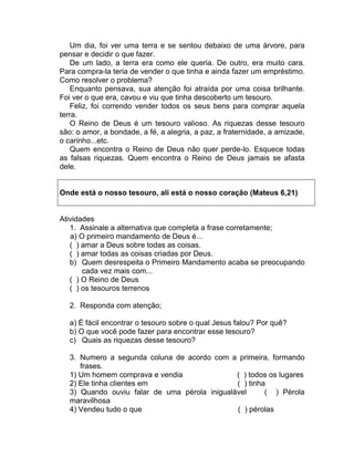 Um dia, foi ver uma terra e se sentou debaixo de uma árvore, para
pensar e decidir o que fazer.
De um lado, a terra era como ele queria. De outro, era muito cara.
Para compra-la teria de vender o que tinha e ainda fazer um empréstimo.
Como resolver o problema?
Enquanto pensava, sua atenção foi atraída por uma coisa brilhante.
Foi ver o que era, cavou e viu que tinha descoberto um tesouro.
Feliz, foi correndo vender todos os seus bens para comprar aquela
terra.
O Reino de Deus é um tesouro valioso. As riquezas desse tesouro
são: o amor, a bondade, a fé, a alegria, a paz, a fraternidade, a amizade,
o carinho...etc.
Quem encontra o Reino de Deus não quer perde-lo. Esquece todas
as falsas riquezas. Quem encontra o Reino de Deus jamais se afasta
dele.
Onde está o nosso tesouro, ali está o nosso coração (Mateus 6,21)
Atividades
1. Assinale a alternativa que completa a frase corretamente;
a) O primeiro mandamento de Deus é...
( ) amar a Deus sobre todas as coisas.
( ) amar todas as coisas criadas por Deus.
b) Quem desrespeita o Primeiro Mandamento acaba se preocupando
cada vez mais com...
( ) O Reino de Deus
( ) os tesouros terrenos
2. Responda com atenção;
a) É fácil encontrar o tesouro sobre o qual Jesus falou? Por quê?
b) O que você pode fazer para encontrar esse tesouro?
c) Quais as riquezas desse tesouro?
3. Numero a segunda coluna de acordo com a primeira, formando
frases.
1) Um homem comprava e vendia ( ) todos os lugares
2) Ele tinha clientes em ( ) tinha
3) Quando ouviu falar de uma pérola inigualável ( ) Pérola
maravilhosa
4) Vendeu tudo o que ( ) pérolas
 