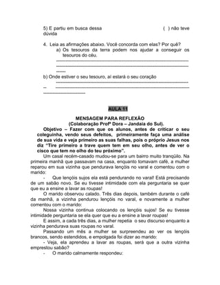 5) E partiu em busca dessa ( ) não teve
dúvida
4. Leia as afirmações abaixo. Você concorda com elas? Por quê?
a) Os tesouros da terra podem nos ajudar a conseguir os
tesouros do céu.
-------------------------------------------------------------------------------------
-------------------------------------------------------------------------------------
------
b) Onde estiver o seu tesouro, aí estará o seu coração
-------------------------------------------------------------------------------------
-- --------------------------------------------------------------------------------------
---------------------------
AULA 11
MENSAGEM PARA REFLEXÃO
(Colaboração Profª Dora – Jandaia do Sul).
Objetivo – Fazer com que os alunos, antes de criticar o seu
coleguinha, vendo seus defeitos, primeiramente faça uma análise
de sua vida e veja primeiro as suas falhas, pois o próprio Jesus nos
diz “Tire primeiro a trave quem tem em seu olho, antes de ver o
cisco que tem no olho do teu próximo”.
Um casal recém-casado mudou-se para um bairro muito tranqüilo. Na
primeira manhã que passavam na casa, enquanto tomavam café, a mulher
reparou em sua vizinha que pendurava lençóis no varal e comentou com o
marido:
- Que lençóis sujos ela está pendurando no varal! Está precisando
de um sabão novo. Se eu tivesse intimidade com ela perguntaria se quer
que eu a ensine a lavar as roupas!
O marido observou calado. Três dias depois, também durante o café
da manhã, a vizinha pendurou lençóis no varal, e novamente a mulher
comentou com o marido:
Nossa vizinha continua colocando os lençóis sujos! Se eu tivesse
intimidade perguntaria se ela quer que eu a ensine a lavar roupas!
E assim, a cada três dias, a mulher repetia o seu discurso enquanto a
vizinha pendurava suas roupas no varal.
Passando um mês a mulher se surpreendeu ao ver os lençóis
brancos, sendo estendidos, e empolgada foi dizer ao marido:
- Veja, ela aprendeu a lavar as roupas, será que a outra vizinha
emprestou sabão?
- O marido calmamente respondeu:
 
