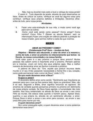 - Não, hoje eu levantei mais cedo e lavei a vidraça da nossa janela!
E assim é . Tudo depende da janela, através da qual observamos os
fatos. Antes de criticar os outros, verifique se você faz alguma coisa para
contribuir, verifique seus próprios defeitos e limitações. Devemos olhar,
antes de tudo, para nossa janela.
Atividades
1. Fazer uma auto-avaliação de sua vida, o modo como você age
para com os outros.
2. Como você está sendo como pessoa? Como amigo? Como
vizinho? Como Filho ? (Deixar os alunos falarem, sem os
interromper) Fazer uma oração em silêncio pedindo a proteção do
nosso Criador, para sermos melhor a cada dia que vivemos.
AULA 12
AMAR AO PRÓXIMO? COMO?
(Colaboração Profª Dora – Jandaia do Sul).
Objetivo – Mostrar aos educando, o valor do amor a si mesmo e,
acima de tudo, o amor ao próximo no relacionamento que temos na
Escola, na nossa comunidade e na nossa família.
Você sabe quem é o seu próximo e porque deve amá-lo? Muitas
pessoas não sabem como é importante amar o próximo. Pensam apenas
em si mesmas, vivem em torno dos seus próprios egos. Mas a melhor
maneira de demonstrar amor ao Senhor é amando o próximo.
A palavra de Deus diz: “Ora, aquele que possuir recursos deste
mundo e vir seu irmão passando necessidade e fechar-lhe o seu coração,
como pode permanecer nele o amor de Deus” (João 3,17).
De que modo devemos amar a Deus?
O que é o amor?
O dicionário define amor como sendo: “Sentimento que impulsiona as
pessoas para que o que se lhes parece belo, digno ou grandioso”.Mas, não
é só isso. Segundo a Bíblia, amar significa renunciar ao egoísmo. Só
amamos de verdade quando pensamos primeiro no próximo em detrimento
de nossa própria vontade. Se Deus fosse egoísta, a humanidade não mais
existiria. Isso ficou evidenciado na atitude de Deus ao enviar o seu único
Filho ao mundo. Ele estava irado quando o homem pecou. Apesar disso,
suprimiu a sua própria ira, através de um sentimento altruísta: o amor.
Porque Deus é amor e prova o seu amor para conosco ao enviar o seu
único filho para morrer por nós.
A quem devemos amar?
Se o amor pressupõe ação, a quem devemos amar e como podemos
demonstrar esse amor?
 