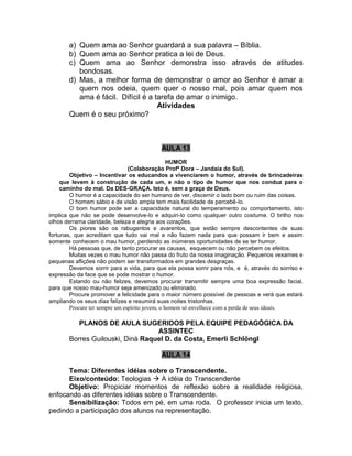 a) Quem ama ao Senhor guardará a sua palavra – Bíblia.
b) Quem ama ao Senhor pratica a lei de Deus.
c) Quem ama ao Senhor demonstra isso através de atitudes
bondosas.
d) Mas, a melhor forma de demonstrar o amor ao Senhor é amar a
quem nos odeia, quem quer o nosso mal, pois amar quem nos
ama é fácil. Difícil é a tarefa de amar o inimigo.
Atividades
Quem é o seu próximo?
AULA 13
HUMOR
(Colaboração Profª Dora – Jandaia do Sul).
Objetivo – Incentivar os educandos a vivenciarem o humor, através de brincadeiras
que levem à construção de cada um, e não o tipo de humor que nos conduz para o
caminho do mal. Da DES-GRAÇA. Isto é, sem a graça de Deus.
O humor é a capacidade do ser humano de ver, discernir o lado bom ou ruim das coisas.
O homem sábio e de visão ampla tem mais facilidade de percebê-lo.
O bom humor pode ser a capacidade natural do temperamento ou comportamento, isto
implica que não se pode desenvolve-lo e adquiri-lo como qualquer outro costume. O brilho nos
olhos derrama claridade, beleza e alegria aos corações.
Os piores são os rabugentos e avarentos, que estão sempre descontentes de suas
fortunas, que acreditam que tudo vai mal e não fazem nada para que possam ir bem e assim
somente conhecem o mau humor, perdendo as inúmeras oportunidades de se ter humor.
Há pessoas que, de tanto procurar as causas, esquecem ou não percebem os efeitos.
Muitas vezes o mau humor não passa do fruto da nossa imaginação. Pequenos vexames e
pequenas aflições não podem ser transformados em grandes desgraças.
Devemos sorrir para a vida, para que ela possa sorrir para nós, e é, através do sorriso e
expressão da face que se pode mostrar o humor.
Estando ou não felizes, devemos procurar transmitir sempre uma boa expressão facial,
para que nosso mau-humor seja amenizado ou eliminado.
Procure promover a felicidade para o maior número possível de pessoas e verá que estará
ampliando os seus dias felizes e resumirá suas noites tristonhas.
Procure ter sempre um espírito jovem, o homem só envelhece com a perda de seus ideais.
PLANOS DE AULA SUGERIDOS PELA EQUIPE PEDAGÓGICA DA
ASSINTEC
Borres Guilouski, Diná Raquel D. da Costa, Emerli Schlöngl
AULA 14
Tema: Diferentes idéias sobre o Transcendente.
Eixo/conteúdo: Teologias  A idéia do Transcendente
Objetivo: Propiciar momentos de reflexão sobre a realidade religiosa,
enfocando as diferentes idéias sobre o Transcendente.
Sensibilização: Todos em pé, em uma roda. O professor inicia um texto,
pedindo a participação dos alunos na representação.
 