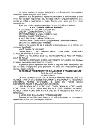 No centro desta roda, há um lindo jardim, com flores muito perfumadas e
diferentes. Vamos imaginar estas flores!
Escolha a sua flor preferida. Agora nos abaixamos e aproximamos o nariz
dessa flor. Devagar, inspiramos o seu delicioso perfume. Enquanto soltamos o ar,
damos as mãos e levantamos o corpo. Repetir esse gesto por três vezes
consecutivas.
Após esta prática, segue uma cantiga de roda do folclore brasileiro:
A MÃO DIREITA TEM UMA ROSEIRA
A MÃO DIREITA TEM UMA ROSEIRA (bis)
QUE DÁ FLOR NA PRIMAVERA (bis)
ENTRAI NA RODA, Ó LINDA ROSEIRA (bis)
ABRAÇAI A MAIS FACEIRA (bis)
A MAIS FACEIRA EU NÃO A QUERO (bis)
QUERO A BOA COMPANHEIRA (bis) (melodia Ciranda,cirandinha)
Observação, informação e reflexão:
Escrever no quadro de giz a seguinte problematização, ler e orientar um
momento de reflexão:
VOCÊ GOSTA DE JARDINS?
COMO SERIA O SEU JARDIM? TERIA LUGAR PARA DIFERENTES
CORES, PERFUMES E FORMAS?
QUANTAS RELIGIÕES EXISTEM REPRESENTADAS AQUI NA NOSSA
SALA DE AULA?
PODEMOS COMPARAR ESTAS DIFERENTES RELIGIÕES DA TURMA
COM UM JARDIM DE DIFERENTES FLORES?
Sugerimos que se apresente aos alunos o seguinte texto. Este poderá ser
lido de forma interpretativa pelo professor, ou ainda lido coletivamente pelos
alunos é depois refletido.
AS PESSOAS TÊM DIFERENTES IDÉIAS SOBRE O TRANSCENDENTE
Diná Raquel D. da Costa
OI AMIGUINHO!
DÊ UMA OLHADA À SUA VOLTA, SOMOS TÃO DIFERENTES UNS DOS
OUTROS, NÃO É? DIFERENTES FISICAMENTE, SOCIALMENTE, PENSAMOS
DIFERENTE, AGIMOS DIFERENTE... E OLHE SÓ, TEMOS IDÉIAS
DIFERENTES SOBRE O TRANSCENDENTE (DEUS).
UNS PENSAM NELE COMO LUZ, COMO CAMINHO, COMO AMOR,
COMO VIDA, OUTROS COMO ALGUÉM QUE ESTÁ SEMPRE VIGIANDO,
OUTROS AINDA COMO UMA FORÇA QUE ESTÁ PRESENTE EM TODA A
NATUREZA.
E VOCÊ, QUE IDÉIA FAZ DO TRANSCENDENTE?
Represente sua idéia num desenho no retângulo abaixo ou num poema,
depois compartilhe com os colegas a sua idéia.
 