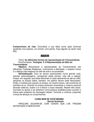 Compromisso de vida: Concretize a sua idéia numa ação amorosa
ajudando uma pessoa, um animal, uma planta. Faça alguém se sentir mais
feliz.
AULA 15
Tema: As diferentes formas de representação do Transcendente.
Eixo/Conteúdo: Teologias  A Representação da Idéia do
Transcendente
Objetivo: Reconhecer a representação do Transcendente nas
diferentes Tradições Religiosas, vivenciando a alteridade, o respeito mútuo
e o diálogo inter-religioso na sala de aula e na sociedade.
Sensibilização: Com os alunos posicionados numa grande roda,
orientar automassagens, começando pelas pernas, indo até a cabeça.
Propor, em seguida, que todos flexionem o corpo abaixando-se até ao chão,
deixando os braços soltos, bambos. Os joelhos devem estar flexionados.
Então, à medida que erguem os braços, ao mesmo tempo, vão enchendo os
pulmões de ar. Quando os braços estiverem levantados o máximo possível
deverão soltá-los, exalar o ar e deixar o corpo relaxado. Repetir três vezes.
Convidar os alunos a se sentarem numa postura meditativa para ouvirem a
leitura pelo professor da mensagem abaixo. Terminar a vivência, propondo
a troca de abraços ou cumprimentos.
CUIDE BEM DE VOCÊ MESMO
Borres Guiloiusk
PROCURE OCUPAR-SE COM COISAS QUE LHE TRAGAM
SATISFAÇÃO E BEM-ESTAR.
 