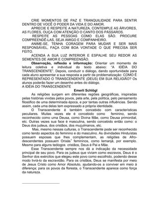 CRIE MOMENTOS DE PAZ E TRANQUILIDADE PARA SENTIR
DENTRO DE VOCÊ O PODER DA VIDA E DO AMOR.
APRECIE E RESPEITE A NATUREZA, CONTEMPLE AS ÁRVORES,
AS FLORES, OUÇA COM ATENÇÃO O CANTO DOS PÁSSAROS.
RESPEITE AS PESSOAS COMO ELAS SÃO. PROCURE
COMPREENDÊ-LAS, SEJA AMIGO E COMPANHEIRO.
ANIME-SE, TENHA CORAGEM PARA MUDAR E SER MAIS
RESPONSÁVEL, FAÇA COM BOA VONTADE O QUE PRECISA SER
FEITO.
ACENDA A SUA LUZ INTERIOR E ESPALHE SEU REDOR AS
SEMENTES DE AMOR E COMPREENSÃO.
Observação, reflexão e informação: Orientar um momento de
leitura coletiva e individual do texto abaixo: “A IDÉIA DO
TRANSCENDENTE”. Depois, conduzir o diálogo, dando oportunidade para
cada aluno apresentar a sua resposta a partir da problematização: COMO É
REPRESENTADO O TRANSCENDENTE (DEUS) EM SUA RELIGIÃO? Os
alunos poderão fazer um desenho antes do diálogo.
A IDÉIA DO TRANSCENDENTE
Emerli Schlögl
As religiões surgem em diferentes regiões geográficas, inspiradas
pelas histórias vividas pelos povos, pela arte, pela política, pelo pensamento
filosófico de uma determinada época, e por tantas outras influências. Sendo
assim, cada uma delas tem expressado a própria identidade.
O Transcendente é também concebido com características
peculiares. Muitas vezes ele é concebido como feminino, sendo
reconhecido como uma Deusa, como Divina Mãe, como Deusa primordial,
etc. Outras vezes sua face é masculina, sendo concebido então como: o
Deus dos judeus, dos cristãos, dos muçulmanos, etc.
Mas, mesmo nessas culturas, o Transcendente pode ser reconhecido
como tendo aspectos do feminino e do masculino. As divindades Hinduístas
possuem esposas que lhes complementam, as religiões de Afro-
descendentes possuem Orixás1
femininos, como Iemanjá, por exemplo.
Mesmo para alguns teólogos cristãos, Deus é Pai e Mãe.
Esse Transcendente sempre nos dá a indicação da necessidade
principal de seu povo. Para os judeus que viviam como escravos, Deus é o
Senhor dos exércitos que elegeu este povo como escolhido, podendo desse
modo livrá-lo da escravidão. Para os cristãos, Deus se manifesta por meio
de Jesus Cristo como Amor Absoluto, ajudando-os a conviver em meio à
diferença; para os povos da floresta, o Transcendente aparece como força
da natureza.
 