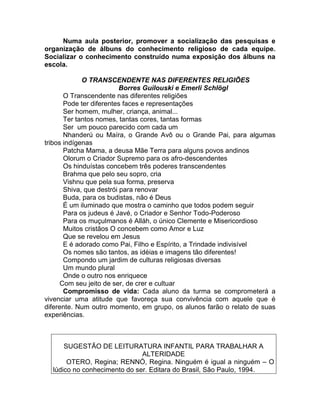 Numa aula posterior, promover a socialização das pesquisas e
organização de álbuns do conhecimento religioso de cada equipe.
Socializar o conhecimento construído numa exposição dos álbuns na
escola.
O TRANSCENDENTE NAS DIFERENTES RELIGIÕES
Borres Guilouski e Emerli Schlögl
O Transcendente nas diferentes religiões
Pode ter diferentes faces e representações
Ser homem, mulher, criança, animal...
Ter tantos nomes, tantas cores, tantas formas
Ser um pouco parecido com cada um
Nhanderú ou Maíra, o Grande Avô ou o Grande Pai, para algumas
tribos indígenas
Patcha Mama, a deusa Mãe Terra para alguns povos andinos
Olorum o Criador Supremo para os afro-descendentes
Os hinduístas concebem três poderes transcendentes
Brahma que pelo seu sopro, cria
Vishnu que pela sua forma, preserva
Shiva, que destrói para renovar
Buda, para os budistas, não é Deus
É um iluminado que mostra o caminho que todos podem seguir
Para os judeus é Javé, o Criador e Senhor Todo-Poderoso
Para os muçulmanos é Alláh, o único Clemente e Misericordioso
Muitos cristãos O concebem como Amor e Luz
Que se revelou em Jesus
E é adorado como Pai, Filho e Espírito, a Trindade indivisível
Os nomes são tantos, as idéias e imagens tão diferentes!
Compondo um jardim de culturas religiosas diversas
Um mundo plural
Onde o outro nos enriquece
Com seu jeito de ser, de crer e cultuar
Compromisso de vida: Cada aluno da turma se comprometerá a
vivenciar uma atitude que favoreça sua convivência com aquele que é
diferente. Num outro momento, em grupo, os alunos farão o relato de suas
experiências.
SUGESTÃO DE LEITURATURA INFANTIL PARA TRABALHAR A
ALTERIDADE
OTERO, Regina; RENNÓ, Regina. Ninguém é igual a ninguém – O
lúdico no conhecimento do ser. Editara do Brasil, São Paulo, 1994.
 
