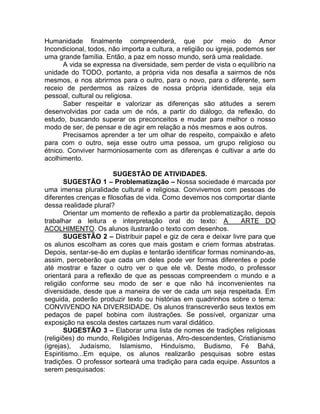 Humanidade finalmente compreenderá, que por meio do Amor
Incondicional, todos, não importa a cultura, a religião ou igreja, podemos ser
uma grande família. Então, a paz em nosso mundo, será uma realidade.
A vida se expressa na diversidade, sem perder de vista o equilíbrio na
unidade do TODO, portanto, a própria vida nos desafia a sairmos de nós
mesmos, e nos abrirmos para o outro, para o novo, para o diferente, sem
receio de perdermos as raízes de nossa própria identidade, seja ela
pessoal, cultural ou religiosa.
Saber respeitar e valorizar as diferenças são atitudes a serem
desenvolvidas por cada um de nós, a partir do diálogo, da reflexão, do
estudo, buscando superar os preconceitos e mudar para melhor o nosso
modo de ser, de pensar e de agir em relação a nós mesmos e aos outros.
Precisamos aprender a ter um olhar de respeito, compaixão e afeto
para com o outro, seja esse outro uma pessoa, um grupo religioso ou
étnico. Conviver harmoniosamente com as diferenças é cultivar a arte do
acolhimento.
SUGESTÃO DE ATIVIDADES.
SUGESTÃO 1 – Problematização – Nossa sociedade é marcada por
uma imensa pluralidade cultural e religiosa. Convivemos com pessoas de
diferentes crenças e filosofias de vida. Como devemos nos comportar diante
dessa realidade plural?
Orientar um momento de reflexão a partir da problematização, depois
trabalhar a leitura e interpretação oral do texto: A ARTE DO
ACOLHIMENTO. Os alunos ilustrarão o texto com desenhos.
SUGESTÃO 2 – Distribuir papel e giz de cera e deixar livre para que
os alunos escolham as cores que mais gostam e criem formas abstratas.
Depois, sentar-se-ão em duplas e tentarão identificar formas nominando-as,
assim, perceberão que cada um deles pode ver formas diferentes e pode
até mostrar e fazer o outro ver o que ele vê. Deste modo, o professor
orientará para a reflexão de que as pessoas compreendem o mundo e a
religião conforme seu modo de ser e que não há inconvenientes na
diversidade, desde que a maneira de ver de cada um seja respeitada. Em
seguida, poderão produzir texto ou histórias em quadrinhos sobre o tema:
CONVIVENDO NA DIVERSIDADE. Os alunos transcreverão seus textos em
pedaços de papel bobina com ilustrações. Se possível, organizar uma
exposição na escola destes cartazes num varal didático.
SUGESTÃO 3 – Elaborar uma lista de nomes de tradições religiosas
(religiões) do mundo, Religiões Indígenas, Afro-descendentes, Cristianismo
(igrejas), Judaísmo, Islamismo, Hinduísmo, Budismo, Fé Bahá,
Espiritismo...Em equipe, os alunos realizarão pesquisas sobre estas
tradições. O professor sorteará uma tradição para cada equipe. Assuntos a
serem pesquisados:
 