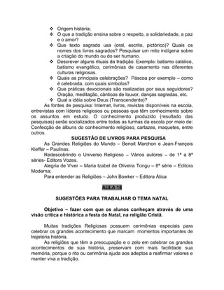  Origem história;
 O que a tradição ensina sobre o respeito, a solidariedade, a paz
e o amor?
 Que texto sagrado usa (oral, escrito, pictórico)? Quais os
nomes dos livros sagrados? Pesquisar um mito indígena sobre
a criação do mundo ou do ser humano.
 Descrever alguns rituais da tradição. Exemplo: batismo católico,
batismo evangélico, cerimônias de casamento nas diferentes
culturas religiosas.
 Quais as principais celebrações? Páscoa por exemplo – como
é celebrada, com quais símbolos?
 Que práticas devocionais são realizadas por seus seguidores?
Oração, meditação, cânticos de louvor, danças sagradas, etc.
 Qual a idéia sobre Deus (Transcendente)?
As fontes de pesquisa: Internet, livros, revistas disponíveis na escola,
entrevistas com líderes religiosos ou pessoas que têm conhecimento sobre
os assuntos em estudo. O conhecimento produzido (resultado das
pesquisas) serão socializados entre todas as turmas da escola por meio de:
Confecção de álbuns do conhecimento religioso, cartazes, maquetes, entre
outros.
SUGESTÃO DE LIVROS PARA PESQUISA
As Grandes Religiões do Mundo – Benoit Marchon e Jean-François
Kieffer – Paulinas.
Redescobrindo o Universo Religioso – Vários autores – de 1ª a 8ª
séries- Editora Vozes.
Alegria de Viver – Maria Izabel de Oliveira Tongu – 8ª série – Editora
Moderna;
Para entender as Religiões – John Bowker – Editora Ática
AULA 18
SUGESTÕES PARA TRABALHAR O TEMA NATAL
Objetivo – fazer com que os alunos conheçam através de uma
visão crítica e histórica a festa do Natal, na religião Cristã.
Muitas tradições Religiosas possuem cerimônias especiais para
celebrar os grandes acontecimento que marcam momentos importantes de
trajetória história.
As religiões que têm a preocupação e o zelo em celebrar os grandes
acontecimentos de sua história, preservam com mais facilidade sua
memória, porque o rito ou cerimônia ajuda aos adeptos a reafirmar valores e
manter viva a tradição.
 