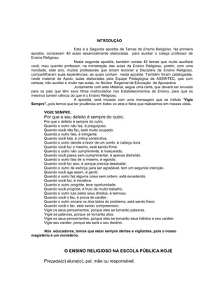 INTRODUÇÃO
Esta é a Segunda apostila de Temas de Ensino Religioso. Na primeira
apostila, constavam 40 aulas essencialmente elaboradas para auxiliar o colega professor de
Ensino Religioso.
Nesta segunda apostila, também consta 42 temas que muito auxiliará
você, meu querido professor, na ministração das aulas de Ensino Religioso, porém, com uma
novidade, este ano, muitos professores que amam lecionar a Disciplina de Ensino Religioso,
compartilharam suas experiências, as quais contam nesta apostila. Também foram catalogadas,
neste material de Apoio, aulas elaboradas pela Equipe Pedagógica da ASSINTEC, que com
certeza, irão auxiliar e muito nas aulas, no Núcleo Regional de Educação de Apucarana.
Juntamente com este Material, segue uma carta, que deverá ser enviada
para os pais que têm seus filhos matriculados nos Estabelecimentos de Ensino, para que os
mesmos tomem ciência do que é o Ensino Religioso.
A apostila, será iniciada com uma mensagem que se intitula “Vigie
Sempre”, pois temos que ter prudência em todos os atos e fatos que realizamos em nossas vidas.
VIGIE SEMPRE,
Por que o seu defeito é sempre do outro.
Por que o defeito é sempre do outro.
Quando o outro não faz, é preguiçoso.
Quando você não faz, está muito ocupado.
Quando o outro fala, é intrigante.
Quando você fala, é crítica construtiva,
Quando o outro decide a favor de um ponto, é cabeça dura.
Quando você faz o mesmo, está sendo firme.
Quando o outro não cumprimenta, é mascarado.
Quando você passa sem cumprimentar, é apenas distraído.
Quando o outro fala de si mesmo, é egoísta.
Quando você faz isso, é porque precisa desabafar.
Quando o outro de esforça para ser agradável, tem um segunda intenção.
Quando você age assim, é gentil.
Quando o outro faz alguma coisa sem ordem, está excedendo.
Quando você faz, é iniciativa.
Quando o outro progride, teve oportunidade.
Quando você progride, é fruto de muito trabalho.
Quando o outro luta pelos seus direitos, é teimoso.
Quando você o faz, é prova de caráter.
Quando o outro encara os dois lados do problema, está sendo fraco.
Quando você o faz, está sendo compreensivo.
Vigie os seus pensamentos, porque eles se tornarão palavras.
Vigie as palavras, porque se tornarão atos.
Vigie os seus pensamentos, porque eles se tornarão seus hábitos e seu caráter.
Vigie seu caráter, porque ele será o seu destino.
Nós educadores, temos que estar sempre alertas e vigilantes, pois o nosso
magistério é um ministério.
O ENSINO RELIGIOSO NA ESCOLA PÚBLICA HOJE
Prezada(o) aluna(o), pai, mãe ou responsável.
 