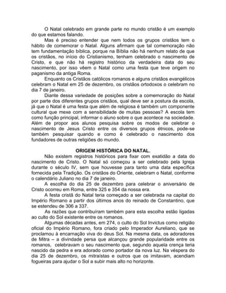 O Natal celebrado em grande parte no mundo cristão é um exemplo
do que estamos falando.
Mas é preciso entender que nem todos os grupos cristãos tem o
hábito de comemorar o Natal. Alguns afirmam que tal comemoração não
tem fundamentação bíblica, porque na Bíblia não há nenhum relato de que
os cristãos, no início do Cristianismo, tenham celebrado o nascimento de
Cristo, e que não há registro histórico da verdadeira data do seu
nascimento, por isso vêem o Natal como uma festa que teve origem no
paganismo da antiga Roma.
Enquanto os Cristãos católicos romanos e alguns cristãos evangélicos
celebram o Natal em 25 de dezembro, os cristãos ortodoxos o celebram no
dia 7 de janeiro.
Diante dessa variedade de posições sobre a comemoração do Natal
por parte dos diferentes grupos cristãos, qual deve ser a postura da escola,
já que o Natal é uma festa que além de religiosa é também um componente
cultural que mexe com a sensibilidade de muitas pessoas? A escola tem
como função principal, informar o aluno sobre o que acontece na sociedade.
Além de propor aos alunos pesquisa sobre os modos de celebrar o
nascimento de Jesus Cristo entre os diversos grupos étnicos, pode-se
também pesquisar quando e como é celebrado o nascimento dos
fundadores de outras religiões do mundo.
ORIGEM HISTÓRICA DO NATAL.
Não existem registros históricos para fixar com exatidão a data do
nascimento de Cristo. O Natal só começou a ser celebrado pela Igreja
durante o século IV, sem que houvesse para tanto uma data específica
fornecida pela Tradição. Os cristãos do Oriente, celebram o Natal, conforme
o calendário Juliano no dia 7 de janeiro.
A escolha do dia 25 de dezembro para celebrar o aniversário de
Cristo ocorreu em Roma, entre 325 e 354 da nossa era.
A festa cristã do Natal teria começado a ser celebrada na capital do
Império Romano a partir dos últimos anos do reinado de Constantino, que
se estendeu de 306 a 337.
As razões que contribuíram também para esta escolha estão ligadas
ao culto do Sol existente entre os romanos.
Algumas décadas antes, em 274, o culto do Sol Invictus como religião
oficial do Império Romano, fora criado pelo Imperador Aureliano, que se
proclamou à encarnação viva do deus Sol. Na mesma data, os adoradores
de Mitra – a divindade persa que alcançou grande popularidade entre os
romanos, celebravam o seu nascimento que, segundo aquela crença teria
nascido da pedra e era adorado como portador da nova luz. Na véspera do
dia 25 de dezembro, os mitraístas e outros que os imitavam, acendiam
fogueiras para ajudar o Sol a subir mais alto no horizonte.
 
