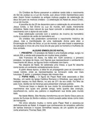 Os Cristãos de Roma passaram a celebrar nesta data o nascimento
do Sol da Justiça ou a Luz do mundo, que Jesus Cristo representava para
eles. Assim foram mudados os antigos motivos pagãos da celebração do
deus Sol para os motivos cristãos – a celebração do Natal de Jesus Cristo,
a Luz do mundo.
A escolha do dia 25 de dezembro para a celebração do aniversário de
Jesus Cristo, o Sol Divino ou Luz do mundo, tem razão meramente
simbólica. Nada mais natural do que fazer coincidir a celebração do seus
nascimento com o ápice do ano solar.
Esta celebração coincide com o solstício de inverno do hemisfério
norte e o solstício de verão do hemisfério sul.
Os cristãos não pretendem comemorar o nascimento histórico de
Jesus, mas a manifestação de uma realização divina para eles: a
Encarnação do Filho de Deus, a Luz do mundo, que veio trazer a esperança
da salvação e início de uma nova era de paz para os homens e mulheres de
boa vontade.
ALGUNS SÍMBOLOS DO NATAL.
1. PRESÉPIO – O presépio de Natal é uma tradição antiga, surgiu no
século XIII, e ainda está presente em muitos lares cristãos.
São Francisco de Assis, na Itália em 1224 construiu o primeiro
presépio, na Igreja de Assis, com figuras que representavam o ambiente do
nascimento de Jesus, as figuras foram moldadas com barro.
Na véspera do Natal, foi celebrada uma missa, a qual foi descrita
como tendo um ambiente verdadeiramente divino.
A partir dessa época, a idéia foi se propagando para os conventos e
casas nobres, onde as representações se tornavam cada vez mais
luxuosas. E assim, o presépio chegou até nossos dias.
2. PAPAI NOEL – A figura do Papai Noel está associada a São
Nicolau, um santo da Igreja Católica Romana e Ortodoxa, que segundo a
tradição nasceu na Ásia Menor, no ano de 271 da era cristã. Foi filho de
pais ricos, desfez-se da herança para presentear crianças pobres.
Tornou-se bispo e depois de sua morte foi considerado santo. Os
marinheiros dos quais era grande amigo, tanto quanto das crianças,
escolheram-no, como seu patrono e espalharam sua lenda pelo mundo
todo.
Na Idade Média, São Nicolau transformou-se em Santo Claus para os
povos da Europa do Norte e adotou o trenó puxado pelas renas como meio
de transporte.
Há cinco séculos mudou o nome para Papai Noel e associou-se
definitivamente ao Natal. A imagem que conhecemos do simpático velhinho
de barbas brancas e roupas vermelhas nasceu de um quadro do pintor
norte americano Thomaz Nast, XIX.
 