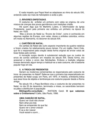 E nada impediu que Papai Noel se adaptasse ao ritmo do século XXI,
andando cada vez mais de helicóptero e avião a jato.
3. ÁRVORES ENFEITADAS.
O costume de enfeitar um pinheiro com velas se originou de uma
mistura de crenças dos povos germânicos com tradições cristãs.
Há quem diga que foi Martinho Lutero, o reformulador da Igreja
Protestante, quem pela primeira vez enfeitou um pinheiro na época do
Natal, em 1525.
Mas a árvore de Natal ou “Árvore de Cristo”, como é conhecida em
algumas regiões da Europa, com velas, doces e enfeites coloridos, entrou
em moda na Alemanha, no decorrer do século XIX.
4. CARTÕES DE NATAL.
Os cartões de Natal são outro aspecto importante da quadra natalícia
e foram criados há relativamente pouco tempo. Foi um inglês, Henri Cole,
que foi o responsável pela criação desta forma original de enviar votos de
boas festas pelo correio.
A inovação surgiu devido à substancial redução que os custos do
envio de correio sofreram em meados do século XIX. Desta forma, era
acessível a todos o envio das felicitações. Embora a tradição religiosa
tivesse demorado algum tempo a habituar-se a este costume, ele é bastante
popular hoje em dia.
5. A TROCA DE PRESENTES
Seriam os modernos comerciantes os responsáveis pelo costume de
troca de presentes no Natal? Sabe-se que a primeira loja especializada em
presentes de Natal surgiu em Paris, em 1875. A história, entretanto,indica
que essa troca de objetos e lembranças era costume popular desde a Roma
antiga.
No século VII, o Papa Bonifácio criou o costume de dar presentes no
Natal, no dia 25 de dezembro, terminada a missa, os sacerdotes benziam
os pães e distribuíam à população
Bibliografia consultada - WATSON Carol. O que sabemos
sobre o Cristianismo? Callis, São Paulo, 1998.
UMA CANÇÃO DE NATAL.
Quero ver você não chorar
Nem olhar pra trás
Nem se arrepender do que faz
Quero ver o amor crescer
E se a dor nascer
Você resistir e sorrir...
 