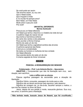 Se você pode ser assim
Tão enorme assim, eu vou crer.
Que o Natal existe,
Que ninguém é triste
E no mundo há sempre amor!
Bom Natal, um Feliz Natal.
Muito amor e paz pra você
Pra você!
UM NATAL DIFERENTE
Borres Guilouski
Procura-se um Natal diferente
Um Natal que tenha o fascínio e o mistério da noite de luar
A sublime magia do nascer do sol
Que tenha a harmônica sinfonia
Do canto dos ventos e dos pássaros
Para acordar a Divina Criança
Dentro de cada um de nós
Um Natal que tenha a agradável sombra das árvores
O perfume aprazível das flores
A ternura e a simplicidade
De todos os homens e mulheres de boa vontade
Um Natal diferente
Que acenda dentro de cada um de nós
A chama sagrada do Amor Universal.
AULA 19
PÁSCOA: A RESSURREIÇÃO DO SENHOR
Colaboração – Prof. Luiz Antonio Burim – Apucarana.
OBJETIVO – Compreender que não há libertação sem cruz, sem
doação, sem sacrifício.
Leia e reflita com os alunos.
Páscoa significa passagem da escravidão para a situação de
libertação
Significa Vitória, conquista, passagem da morte para a vida.
Significa não se deixar escravizar pelo egoísmo, pelo desamor.
Significa ter coragem de, no dia-a-dia, escolher sempre o melhor, o
que nos faz crescer no amor de Deus.
Jesus, depois de sua paixão e morte, ressuscita glorioso. Sua cruz,
seu amor, é caminho para a libertação.
“Não tenhais medo, buscais Jesus de Nazaré, que foi crucificado;
 