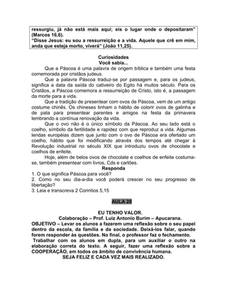 ressurgiu, já não está mais aqui; eis o lugar onde o depositaram”
(Marcos 16,6).
“Disse Jesus: eu sou a ressurreição e a vida. Aquele que crê em mim,
anda que esteja morto, viverá” (João 11,25).
Curiosidades
Você sabia...
Que a Páscoa é uma palavra de origem bíblica e também uma festa
comemorada por cristãos judeus.
Que a palavra Páscoa traduz-se por passagem e, para os judeus,
significa a data da saída do cativeiro do Egito há muitos século. Para os
Cristãos, a Páscoa comemora a ressurreição de Cristo, isto é, a passagem
da morte para a vida.
Que a tradição de presentear com ovos de Páscoa, vem de um antigo
costume chinês. Os chineses tinham o hábito de colorir ovos de galinha e
de pata para presentear parentes e amigos na festa da primavera
lembrando a contínua renovação da vida.
Que o ovo não é o único símbolo da Páscoa. Ao seu lado está o
coelho, símbolo da fertilidade e rapidez com que reproduz a vida. Algumas
lendas européias dizem que junto com o ovo de Páscoa era ofertado um
coelho, hábito que foi modificando através dos tempos até chegar à
Revolução industrial no século XIX que introduziu ovos de chocolate e
coelhos de enfeite.
Hoje, além de belos ovos de chocolate e coelhos de enfeite costuma-
se, também presentear com livros, Cds e cartões.
Responda
1. O que significa Páscoa para você?
2. Como no seu dia-a-dia você poderá crescer no seu progresso de
libertação?
3. Leia e transcreva 2 Corintios 5,15
AULA 20
EU TENHO VALOR.
Colaboração – Prof. Luiz Antonio Burim – Apucarana.
OBJETIVO – Levar os alunos a fazerem uma reflexão sobre o seu papel
dentro da escola, da família e da sociedade. Deixá-los falar, quando
forem responder ás questões. No final, o professor faz o fechamento.
Trabalhar com os alunos em dupla, para um auxiliar o outro na
elaboração correta do texto. A seguir, fazer uma reflexão sobre a
COOPERAÇÃO, em todos os âmbito de convivência humana.
SEJA FELIZ E CADA VEZ MAIS REALIZADO.
 