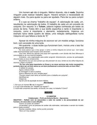 Um homem só não é ninguém. Melhor dizendo, não é nada. Sozinho
ninguém pode realizar trabalho algum. Haverá sempre a necessidade de
alguém mais. Ou para ajudar ou para ser ajudado. Para dar ou para cumprir
ordens.
É o que se chama “trabalho de equipe”. A valorização de cada, um,
resultando na valorização de todos. O trabalho de cada um em proveito do
conjunto. Em resumo: é o Tcham, palavra inglesa conhecida por todos os
povos da terra. Todos têm a sua tarefa específica e tanto é importante o
conjunto, como é importante o elemento, isoladamente. Vejamos um
exemplo típico deste quadro de idéias; uma redação datilografada numa
máquina em que faltava a tecla do “E”
Apxsar dx minha máquina dx xscrxvxr sxr um modxlo antigo, funciona
bxm, com xxcxssão dx uma txcla.
Há quarxnta x duas txclas qux funcionam bxm, mxnos uma x isso faz
uma grandx difxrxnça.
Às vxzxs parxcx qux o mxu grupo „x como a minha máquina dx xcrxvxr qux nxm todos
xstão dxsxmpxnhando suas funçõxs como dxvxriam.
Vocx dirá: Afinal sou apxnas uma pxça sxm xxprxssão x sxm dúvida não farxi difxrxnça à
comunidade ou ao mxu local dx trabalho.
Xntrxtanto, uma organização para podxr progrxdir xficixntxmxntx, prxcisa da participação
ativa dx todos os sxus componxntxs.
Na próxima vxz qux vocx pxnsar qux não precisam dx vocx, lxmbrx-sx da vxlha máquina dx
xscrxvxr x diga a si próprio:
“Eu sou uma peça importante no Grupo e os meus serviços são muito necessários,
portanto devo ser um bom aluno ou um bom profissional e acima de tudo um bom filho”.
O defeito foi sanado.
Agora a leitura é fácil.
A mensagem é clara e positiva.
Sinta a diferença de uma “simples peça”.
“Poucas coisas unem tanto os homens como o trabalho em conjunto”.
Identifique-se
Integre-se;
Aja em prol da aquisição de bons hábitos.
Atividades
1. Por que um homem Só não é ninguém?
2. O que você entendeu por “trabalho em equipe”?
3. Você está cumprindo sua tarefa, na Escola, em casa, no trabalho? Como?
AULA 21
O CARÁTER
Colaboração – Prof.Luiz Antonio Burim – Apucarana.
OBJETIVO – Refletir com os educandos o valor do caráter e da personalidade do ser
humano, em seus atos e suas atitudes.
Você é um jovem de caráter?
Já percebeu como as pessoas de caráter são estimadas, valorizadas e servem de modelo
para a nossa conduta?
Noutras ocasiões, talvez, tenha ouvido comentar
“Ele é um mau caráter”.
 