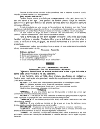 Pessoas de mau caráter causam muitos problemas para si mesmas e para os outros.
Ninguém gosta de conviver com pessoas assim.
Mas o que vem a ser caráter?
Caráter é uma marca que distingue uma pessoa de outra, pelo seu modo de
ser, de sentir e de agir. Uma pessoa de caráter possui força de vontade,
convicções e princípios firmes e se orienta por eles, tanto nas situações comuns
como nas difíceis.
É muito importante que uma pessoa tenha princípios e aja de acordo com eles. Porque
aquele que muda de idéias e opiniões, conforme as circunstâncias, na sociedade e com os amigos,
demonstram ter um caráter fraco. Parece um barco sem rumo ou uma Maria-vai-com-as-outras.
Um bom caráter não surge por acaso. É fruto de uma conquista diária, de um trabalho
contínuo e de uma vontade firme. É obra pessoal de cada um de nós.
Para a formação de um bom caráter, concorre uma boa educação
familiar, religiosa e escolar. Também têm grande influência as diversões e
lazer, a vida ao ar livre, os jogos, as leituras formativas e o convívio com a
sociedade.
A pessoa sem caráter, sem princípios, torna-se vulgar. Já a de caráter escolhe um ideal e
luta por ele para se realizar na vida.
Atividades – Responda.
1) Que é caráter?
2) Que qualidades possui uma pessoa de caráter?
3) Como agem as pessoas de caráter fraco?
4) Um bom caráter surge por acaso?
5) O que concorre para a formação de um bom caráter?
AULA 22
VIRTUDE – CAMINHO CERTO NA VIDA
Colaboração – Prof. Luiz Antonio Burim – Apucarana.
Objetivo – Refletir com os alunos e ensina-los sobre o que é virtude, e
como cada um deve vivê-la no seu cotidiano.
O ser humano, para ser feliz, deve procurar aperfeiçoar-se, realizar-se.
Porém, essa realização só é possível, mediante o aprimoramento do caráter e a
prática das virtudes.
VIRTUDE – é um hábito bom, uma disposição permanente da vontade para o bem.
HÁBITO – São atos repetidos tantas vezes que o se tornam costume.
Se o hábito for bom, chamamos de virtude, se for mau dizemos que é um vício.
Há vários tipos de virtudes: religiosas, morais e cívicas.
VIRTUDES:
FORTALEZA – É uma força interior que nos dá disposição e vontade de sempre agir,
corretamente, mesmo diante das dificuldades.
PRUDÊNCIA – Virtude que nos leva a escolher a melhor solução para cada situação da
vida e a controlar os próprios atos para evitar conseqüências desagradáveis.
TEMPERANÇA – É ser moderado nos próprios atos (comer, beber, praticar esportes) para
não prejudicar a saúde.
JUSTIÇA – É uma virtude que consiste em dar a cada um o que lhe pertence, como:
direitos, objetos,respeito, obediência, amor, compreensão...
SINCERIDADE – Virtude que nos leva a dizer o que realmente pensamos e sentimos.
TOLERÂNCIA – Esta virtude nos ensina a conviver bem com as pessoas, apesar de seus
defeitos e idéias contrárias às nossas. Ninguém é perfeito, neste mundo.
CIVISMO – Leva o cidadão a cumprir seus deveres para a pátria, a respeitar as leis e as
autoridades constituídas, a ter espírito democrático, a trabalhar pelo bem comum e pelo progresso
da nação.
 