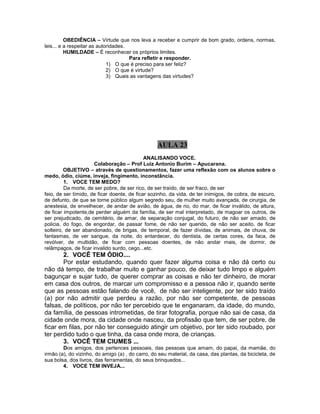OBEDIÊNCIA – Virtude que nos leva a receber e cumprir de bom grado, ordens, normas,
leis... e a respeitar as autoridades.
HUMILDADE – É reconhecer os próprios limites.
Para refletir e responder.
1) O que é preciso para ser feliz?
2) O que é virtude?
3) Quais as vantagens das virtudes?
AULA 23
ANALISANDO VOCE.
Colaboração – Prof Luiz Antonio Burim – Apucarana.
OBJETIVO – através de questionamentos, fazer uma reflexão com os alunos sobre o
medo, ódio, ciúme, inveja, fingimento, inconstância.
1. VOCE TEM MEDO?
Da morte, de ser pobre, de ser rico, de ser traído, de ser fraco, de ser
feio, de ser tímido, de ficar doente, de ficar sozinho, da vida, de ter inimigos, de cobra, de escuro,
de defunto, de que se torne público algum segredo seu, de mulher muito avançada, de cirurgia, de
anestesia, de envelhecer, de andar de avião, de água, de rio, do mar, de ficar inválido, de altura,
de ficar impotente,de perder alguém da família, de ser mal interpretado, de magoar os outros, de
ser prejudicado, de cemitério, de amar, de separação conjugal, do futuro, de não ser amado, de
policia, do fogo, de engordar, de passar fome, de não ser querido, de não ser aceito, de ficar
solteiro, de ser abandonado, de brigas, de temporal, de fazer dívidas, de animais, de chuva, de
fantasmas, de ver sangue, da noite, do entardecer, do dentista, de certas cores, da faca, de
revólver, de multidão, de ficar com pessoas doentes, de não andar mais, de dormir, de
relâmpagos, de ficar invalido surdo, cego...etc.
2. VOCÊ TEM ÓDIO....
Por estar estudando, quando quer fazer alguma coisa e não dá certo ou
não dá tempo, de trabalhar muito e ganhar pouco, de deixar tudo limpo e alguém
bagunçar e sujar tudo, de querer comprar as coisas e não ter dinheiro, de morar
em casa dos outros, de marcar um compromisso e a pessoa não ir, quando sente
que as pessoas estão falando de você, de não ser inteligente, por ter sido traído
(a) por não admitir que perdeu a razão, por não ser competente, de pessoas
falsas, de políticos, por não ter percebido que te enganaram, da idade, do mundo,
da família, de pessoas intrometidas, de tirar fotografia, porque não sai de casa, da
cidade onde mora, da cidade onde nasceu, da profissão que tem, de ser pobre, de
ficar em filas, por não ter conseguido atingir um objetivo, por ter sido roubado, por
ter perdido tudo o que tinha, da casa onde mora, de crianças.
3. VOCÊ TEM CIUMES ...
Dos amigos, dos pertences pessoais, das pessoas que amam, do papai, da mamãe, do
irmão (a), do vizinho, do amigo (a) , do carro, do seu material, da casa, das plantas, da bicicleta, de
sua bolsa, dos livros, das ferramentas, do seus brinquedos...
4. VOCE TEM INVEJA...
 