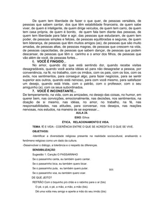 De quem tem liberdade de fazer o que quer, de pessoas versáteis, de
pessoas que sabem cantar, dos que têm estabilidade financeira, de quem sabe
viver, de quem é inteligente, de quem dirige veículos, de quem tem carro, de quem
tem casa própria, de quem é bonito, de quem fala bem diante das pessoas, de
quem tem liberdade para falar e agir, das pessoas que estudaram, de quem tem
poder, de pessoas simples e felizes, de pessoas equilibradas e seguras, de quem
tem liderança, de pessoas que têm muitos amigos (as), de pessoas que são muito
amadas, de pessoas altas, de pessoas magras, de pessoas que crescem na vida,
de pessoas capacitadas, de pessoas que sabem dançar, de pessoas que podem
descansar, de pessoas que têm o carinho e o amor dos filhos, de pessoas que
vão além de você, de pessoas fortes...
6. VOCÊ É FINGIDO...
No amor, quando diz que está sentindo dor, quando recebe visitas
desagradáveis, quando você aceita idéias só para não desagradar a pessoa, por
conveniência, na fé, no trabalho, com os irmãos, com os pais, com os tios, com os
avós, nos sentimentos, para conseguir algo, para fazer negócios, para se sentir
superior aos outros, quando está nervoso, para com você mesmo, para satisfazer
um desejo, quando está triste, com o patrão, com o professor, com o seu
amiguinho (a), com os seus subordinados.
7. VOCÊ É INCONSTANTE...
De temperamento, na vida, com as amizades, no desejo das coisas, no humor, em
querer bem, nas convicções, emocionalmente, nas decisões, nos sentimentos, na
doação de si mesmo, nas idéias, no amor, no trabalho, na fé, nas
responsabilidades, nas atitudes, para conversar, nos desejos, nas reações
nervosas, nos estudos, na maneira de se expressar...
AULA 24.
EIXO: Ethos
ÉTICA, RELACIONAMENTO E VIDA.
TEMA: fÉ E VIDA - COERÊNCIA ENTRE O QUE SE ACREDITA E O QUE SE VIVE.
OBJETIVOS:
-Identificar a diversidade religiosa presente na realidade sociocultural, analisando o
fenômeno religioso como um dado da cultura.
-Desenvolver o diálogo, a tolerância e o respeito às diferenças.
SENSIBILIZAÇÃO:
Sugestão 1: Canção O PASSARINHO
Se o passarinho canta, eu também quero cantar.
Se o passarinho bica, eu também quero bicar.
Se o passarinho pula, eu também quero pular.
Se o passarinho voa, eu também quero voar.
DE QUE JEITO?
REFRÃO Com o biquinho p/o chão e o rabinho para o ar (bis)
O pé, o pé, o pé, a mão, a mão, a mão (bis).
Dê uma volta meu amigo e aperte a mão do seu irmão (bis)
BIS
 
