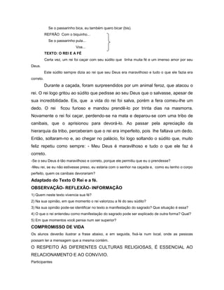 Se o passarinho bica, eu também quero bicar (bis).
REFRÃO Com o biquinho...
Se o passarinho pula...
Voa...
TEXTO: O REI E A FÉ
Certa vez, um rei foi caçar com seu súdito que tinha muita fé e um imenso amor por seu
Deus.
Este súdito sempre dizia ao rei que seu Deus era maravilhoso e tudo o que ele fazia era
correto.
Durante a caçada, foram surpreendidos por um animal feroz, que atacou o
rei. O rei logo gritou ao súdito que pedisse ao seu Deus que o salvasse, apesar de
sua incredibilidade. Eis, que a vida do rei foi salva, porém a fera comeu-lhe um
dedo. O rei ficou furioso e mandou prendê-lo por trinta dias na masmorra.
Novamente o rei foi caçar, perdendo-se na mata e deparou-se com uma tribo de
canibais, que o aprisionou para devorá-lo. Ao passar pela apreciação da
hierarquia da tribo, perceberam que o rei era imperfeito, pois lhe faltava um dedo.
Então, soltaram-no e, ao chegar no palácio, foi logo soltando o súdito que, muito
feliz repetiu como sempre: - Meu Deus é maravilhoso e tudo o que ele faz é
correto.
-Se o seu Deus é tão maravilhoso e correto, porque ele permitiu que eu o prendesse?
-Meu rei, se eu não estivesse preso, eu estaria com o senhor na caçada e, como eu tenho o corpo
perfeito, quem os canibais devorariam?
Adaptado do Texto O Rei e a fé.
OBSERVAÇÃO- REFLEXÃO- INFORMAÇÃO
1) Quem neste texto vivencia sua fé?
2) Na sua opinião, em que momento o rei valorizou a fé do seu súdito?
3) Na sua opinião pode-se identificar no texto a manifestação do sagrado? Que situação é essa?
4) O que o rei entendeu como manifestação do sagrado pode ser explicado de outra forma? Qual?
5) Em que momentos você pensa num ser superior?
COMPROMISSO DE VIDA
Os alunos deverão ilustrar a frase abaixo, e em seguida, fixá-la num local, onde as pessoas
possam ler a mensagem que a mesma contém.
O RESPEITO ÀS DIFERENTES CULTURAS RELIGIOSAS, É ESSENCIAL AO
RELACIONAMENTO E AO CONVíVIO.
Participantes
 