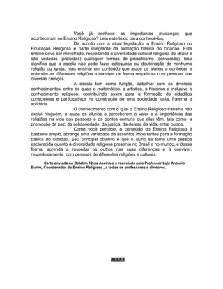 Você já conhece as importantes mudanças que
aconteceram no Ensino Religioso? Leia este texto para conhecê-las.
De acordo com a atual legislação, o Ensino Religioso ou
Educação Religiosa é parte integrante da formação básica do cidadão. Este
ensino deve ser ministrado, respeitando a diversidade cultural religiosa do Brasil e
são vedadas (proibidas) quaisquer formas de proselitismo (conversão). Isso
significa que a escola não pode fazer catequese ou doutrinação de nenhuma
religião ou igreja, mas ensinar um conteúdo que ajude os alunos a conhecer e
entender as diferentes religiões e conviver de forma respeitosa com pessoas das
diversas crenças.
A escola tem como função, trabalhar com os diversos
conhecimentos, entre os quais o matemático, o artístico, o histórico e inclusive o
conhecimento religioso, contribuindo assim para a formação de cidadãos
conscientes e participativos na construção de uma sociedade justa, fraterna e
solidária.
O conhecimento com o qual o Ensino Religioso trabalha não
exclui ninguém, e ajuda os alunos a perceberem o valor e a importância das
religiões na vida das pessoas e os pontos comuns que elas têm, tais como: a
promoção da paz, da solidariedade, da justiça, da defesa da vida, entre outros.
Como você percebe, o conteúdo do Ensino Religioso é
bastante amplo, abrange uma variedade de assuntos importantes para a formação
básica do cidadão. Seu principal objetivo é que o aluno se torne uma pessoa
esclarecida quanto à diversidade religiosa presente no Brasil e no mundo, e dessa
forma, aprenda a respeitar os outros nas suas diferenças e a conviver,
respeitosamente, com pessoas de diferentes religiões e culturas.
Carta enviada no Boletim 12 da Assintec e reenviada pelo Professor Luiz Antonio
Burim, Coordenador do Ensino Religioso , a todos os professores e diretores.
AULA 1
 