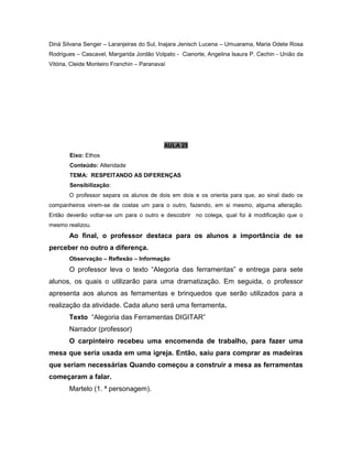 Diná Silvana Senger – Laranjeiras do Sul, Inajara Jenisch Lucena – Umuarama, Maria Odete Rosa
Rodrigues – Cascavel, Margarida Jordão Volpato - Cianorte, Angelina Isaura P. Cechin - União da
Vitória, Cleide Monteiro Franchin – Paranavaí
AULA 25
Eixo: Ethos
Conteúdo: Alteridade
TEMA: RESPEITANDO AS DIFERENÇAS
Sensibilização:
O professor separa os alunos de dois em dois e os orienta para que, ao sinal dado os
companheiros virem-se de costas um para o outro, fazendo, em si mesmo, alguma alteração.
Então deverão voltar-se um para o outro e descobrir no colega, qual foi à modificação que o
mesmo realizou.
Ao final, o professor destaca para os alunos a importância de se
perceber no outro a diferença.
Observação – Reflexão – Informação
O professor leva o texto “Alegoria das ferramentas” e entrega para sete
alunos, os quais o utilizarão para uma dramatização. Em seguida, o professor
apresenta aos alunos as ferramentas e brinquedos que serão utilizados para a
realização da atividade. Cada aluno será uma ferramenta.
Texto “Alegoria das Ferramentas DIGITAR”
Narrador (professor)
O carpinteiro recebeu uma encomenda de trabalho, para fazer uma
mesa que seria usada em uma igreja. Então, saiu para comprar as madeiras
que seriam necessárias Quando começou a construir a mesa as ferramentas
começaram a falar.
Martelo (1. ª personagem).
 