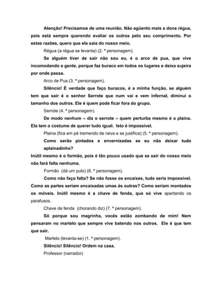 Atenção! Precisamos de uma reunião. Não agüento mais a dona régua,
pois está sempre querendo avaliar os outros pelo seu comprimento. Por
estas razões, quero que ela saia do nosso meio.
Régua (a régua se levanta) (2. ª personagem).
Se alguém tiver de sair não sou eu, é o arco de pua, que vive
incomodando a gente, porque faz buraco em todos os lugares e deixa sujeira
por onde passa.
Arco de Pua (3. ª personagem).
Silêncio! É verdade que faço buracos, é a minha função, se alguém
tem que sair é o senhor Serrote que num vai e vem infernal, diminui o
tamanho dos outros. Ele é quem pode ficar fora do grupo.
Serrote (4. ª personagem).
De modo nenhum – diz o serrote – quem perturba mesmo é a plaina.
Ela tem o costume de querer tudo igual. Isto é impossível.
Plaina (fica em pé tremendo de raiva e se justifica) (5. ª personagem).
Como serão pintados e envernizadas se eu não deixar tudo
aplainadinho?
Inútil mesmo é o formão, pois é tão pouco usado que se sair do nosso meio
não fará falta nenhuma.
Formão (dá um pulo) (6. ª personagem).
Como não faço falta? Se não fosse os encaixes, tudo seria impossível.
Como as partes seriam encaixadas umas às outras? Como seriam montados
os móveis. Inútil mesmo é a chave de fenda, que só vive apertando os
parafusos.
Chave de fenda (chorando diz) (7. ª personagem).
Só porque sou magrinha, vocês estão zombando de mim! Nem
pensaram no martelo que sempre vive batendo nos outros. Ele é que tem
que sair.
Martelo (levanta-se) (1. ª personagem).
Silêncio! Silêncio! Ordem na casa.
Professor (narrador)
 