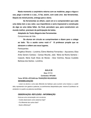 Neste momento o carpinteiro retorna com as madeiras, pega a régua e
usa, pega o serrote e o usa... E faz, assim, com cada uma das ferramentas.
Depois do móvel pronto, entrega para o dono.
As ferramentas se olham, caem em si e compreendem que cada
uma delas tem o seu valor, sua importância e seria impossível a construção
de algo se uma delas faltar. Ao final, percebem que, para construírem um
mundo melhor, precisam da participação de todos.
Adaptado do Texto Alegoria das Ferramentas
Compromisso de Vida
Os alunos em círculo se cumprimentam e dizem para o colega
ao lado: “Eu o aceito como você é” O professor propõe que se
abracem e voltem aos seus lugares.
Participantes:
Angélica Oliveira – Londrina, Édimo Martinez Fernandez – Apucarana, Eliza
Anita Genero Cardoso - Campo Mourão, João Maria da Rocha Santana -
Ivaiporã, Maria Sueli Alves de Morais - Dois Vizinhos, Neusa Custódio
Barbosa dos Santos - Londrina.
AULA 26
Eixo: RITOS
Conteúdos: RITUAIS
Tema: RITOS e RITUAIS das TRADIÇÕES RELIGIOSAS
SENSIBILIZAÇÃO
- Levar os alunos a uma sala diferente da habitual, para ouvirem uma música e, a partir
dela, representar com gestos e palavras, os sentimentos despertados pela mesma O professor vai
anotando no quadro as palavras escolhidas.
OBSERVAÇÃO- REFLEXÃO - INFORMAÇÃO
Inicia-se uma conversação com os alunos:
- Vocês observaram como estamos hoje?
- Foi diferente dos outros dias?
- Qual a diferença?
 