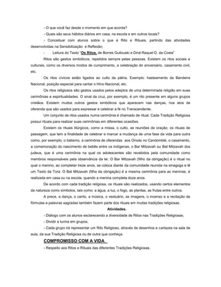 - O que você faz desde o momento em que acorda?
- Quais são seus hábitos diários em casa, na escola e em outros locais?
- Conceituar com alunos sobre o que é Rito e Rituais, partindo das atividades
desenvolvidas na Sensibilização e Reflexão;
- Leitura do Texto “Os Ritos, de Borres Guilouski e Diná Raquel D. da Costa”
Ritos são gestos simbólicos, repetidos sempre pelas pessoas. Existem os ritos sociais e
culturais, como os diversos modos de cumprimento, a celebração do aniversário, casamento civil,
etc.
Os ritos cívicos estão ligados ao culto da pátria. Exemplo: hasteamento da Bandeira
Nacional, posição especial para cantar o Hino Nacional, etc.
Os ritos religiosos são gestos usados pelos adeptos de uma determinada religião em suas
cerimônias e espiritualidades. O sinal da cruz, por exemplo, é um rito presente em alguns grupos
cristãos. Existem muitos outros gestos simbólicos que aparecem nas danças, nos atos de
oferenda que são usados para expressar e celebrar a fé no Transcendente.
Um conjunto de ritos usados numa cerimônia é chamado de ritual. Cada Tradição Religiosa
possui rituais para realizar suas cerimônias em diferentes ocasiões.
Existem os rituais litúrgicos, como a missa, o culto, as reuniões de oração; os rituais de
passagem, que tem a finalidade de celebrar e marcar a mudança de uma fase da vida para outra
como, por exemplo, o batismo, a cerimônia de oferendas aos Orixás no Candomblé, o casamento,
a comemoração do nascimento de bebês entre os indígenas, o Bar Mitzavah ou Bat Mitzavah dos
judeus, que é uma cerimônia na qual os adolescentes são recebidos pela comunidade como
membros responsáveis pela observância da lei. O Bar Mitzavah (filho da obrigação) é o ritual no
qual o menino, ao completar treze anos, se coloca diante da comunidade reunida na sinagoga e lê
um Texto da Tora. O Bat Mitzavah (filha da obrigação) é a mesma cerimônia para as meninas, é
realizada em casa ou na escola, quando a menina completa doze anos.
De acordo com cada tradição religiosa, os rituais são realizados, usando certos elementos
da natureza como símbolos, tais como: a água, a luz, o fogo, as plantas, as frutas entre outros.
A prece, a dança, o canto, a música, o vestuário, as imagens, o incenso e a recitação de
fórmulas e palavras sagradas também fazem parte dos rituais em muitas tradições religiosas.
Atividades.
- Diálogo com os alunos esclarecendo a diversidade de Ritos nas Tradições Religiosas;
- Dividir a turma em grupos;
- Cada grupo irá representar um Rito Religioso, através de desenhos e cartazes na sala de
aula, da sua Tradição Religiosa ou de outra que conheça.
COMPROMISSO COM A VIDA
- Respeito aos Ritos e Rituais das diferentes Tradições Religiosas.
 