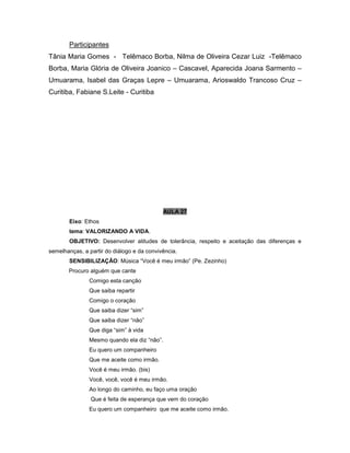 Participantes
Tânia Maria Gomes - Telêmaco Borba, Nilma de Oliveira Cezar Luiz -Telêmaco
Borba, Maria Glória de Oliveira Joanico – Cascavel, Aparecida Joana Sarmento –
Umuarama, Isabel das Graças Lepre – Umuarama, Arioswaldo Trancoso Cruz –
Curitiba, Fabiane S.Leite - Curitiba
AULA 27
Eixo: Ethos
tema: VALORIZANDO A VIDA.
OBJETIVO: Desenvolver atitudes de tolerância, respeito e aceitação das diferenças e
semelhanças, a partir do diálogo e da convivência.
SENSIBILIZAÇÃO: Música “Você é meu irmão” (Pe. Zezinho)
Procuro alguém que cante
Comigo esta canção
Que saiba repartir
Comigo o coração
Que saiba dizer “sim”
Que saiba dizer “não”
Que diga “sim” à vida
Mesmo quando ela diz “não”.
Eu quero um companheiro
Que me aceite como irmão.
Você é meu irmão. (bis)
Você, você, você é meu irmão.
Ao longo do caminho, eu faço uma oração
Que é feita de esperança que vem do coração
Eu quero um companheiro que me aceite como irmão.
 